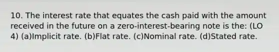 10. The interest rate that equates the cash paid with the amount received in the future on a zero-interest-bearing note is the: (LO 4) (a)Implicit rate. (b)Flat rate. (c)Nominal rate. (d)Stated rate.