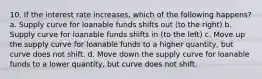 10. If the interest rate increases, which of the following happens? a. Supply curve for loanable funds shifts out (to the right) b. Supply curve for loanable funds shifts in (to the left) c. Move up the supply curve for loanable funds to a higher quantity, but curve does not shift. d. Move down the supply curve for loanable funds to a lower quantity, but curve does not shift.