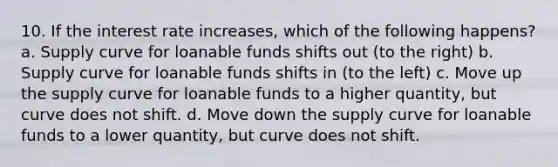 10. If the interest rate increases, which of the following happens? a. Supply curve for loanable funds shifts out (to the right) b. Supply curve for loanable funds shifts in (to the left) c. Move up the supply curve for loanable funds to a higher quantity, but curve does not shift. d. Move down the supply curve for loanable funds to a lower quantity, but curve does not shift.