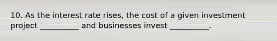 10. As the interest rate rises, the cost of a given investment project __________ and businesses invest __________.