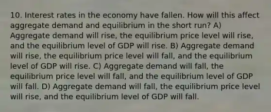 10. Interest rates in the economy have fallen. How will this affect aggregate demand and equilibrium in the short run? A) Aggregate demand will rise, the equilibrium price level will rise, and the equilibrium level of GDP will rise. B) Aggregate demand will rise, the equilibrium price level will fall, and the equilibrium level of GDP will rise. C) Aggregate demand will fall, the equilibrium price level will fall, and the equilibrium level of GDP will fall. D) Aggregate demand will fall, the equilibrium price level will rise, and the equilibrium level of GDP will fall.