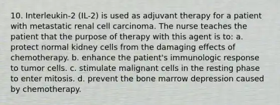 10. Interleukin-2 (IL-2) is used as adjuvant therapy for a patient with metastatic renal cell carcinoma. The nurse teaches the patient that the purpose of therapy with this agent is to: a. protect normal kidney cells from the damaging effects of chemotherapy. b. enhance the patient's immunologic response to tumor cells. c. stimulate malignant cells in the resting phase to enter mitosis. d. prevent the bone marrow depression caused by chemotherapy.