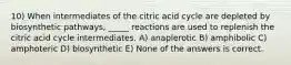 10) When intermediates of the citric acid cycle are depleted by biosynthetic pathways, _____ reactions are used to replenish the citric acid cycle intermediates. A) anaplerotic B) amphibolic C) amphoteric D) biosynthetic E) None of the answers is correct.