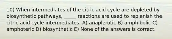 10) When intermediates of the citric acid cycle are depleted by biosynthetic pathways, _____ reactions are used to replenish the citric acid cycle intermediates. A) anaplerotic B) amphibolic C) amphoteric D) biosynthetic E) None of the answers is correct.