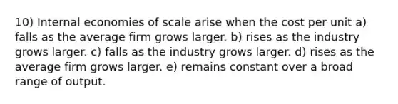 10) Internal economies of scale arise when the cost per unit a) falls as the average firm grows larger. b) rises as the industry grows larger. c) falls as the industry grows larger. d) rises as the average firm grows larger. e) remains constant over a broad range of output.