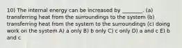 10) The internal energy can be increased by ________. (a) transferring heat from the surroundings to the system (b) transferring heat from the system to the surroundings (c) doing work on the system A) a only B) b only C) c only D) a and c E) b and c