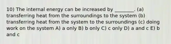 10) The internal energy can be increased by ________. (a) transferring heat from the surroundings to the system (b) transferring heat from the system to the surroundings (c) doing work on the system A) a only B) b only C) c only D) a and c E) b and c