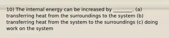 10) The internal energy can be increased by ________. (a) transferring heat from the surroundings to the system (b) transferring heat from the system to the surroundings (c) doing work on the system