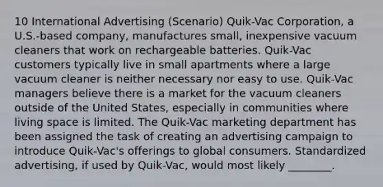 10 International Advertising (Scenario) Quik-Vac Corporation, a U.S.-based company, manufactures small, inexpensive vacuum cleaners that work on rechargeable batteries. Quik-Vac customers typically live in small apartments where a large vacuum cleaner is neither necessary nor easy to use. Quik-Vac managers believe there is a market for the vacuum cleaners outside of the United States, especially in communities where living space is limited. The Quik-Vac marketing department has been assigned the task of creating an advertising campaign to introduce Quik-Vac's offerings to global consumers. Standardized advertising, if used by Quik-Vac, would most likely ________.