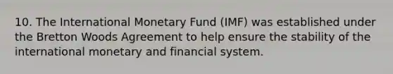 10. The International Monetary Fund (IMF) was established under the Bretton Woods Agreement to help ensure the stability of the international monetary and financial system.