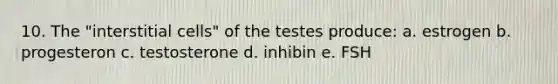 10. The "interstitial cells" of the testes produce: a. estrogen b. progesteron c. testosterone d. inhibin e. FSH