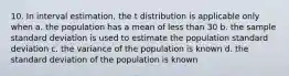 10. In interval estimation, the t distribution is applicable only when a. the population has a mean of less than 30 b. the sample standard deviation is used to estimate the population standard deviation c. the variance of the population is known d. the standard deviation of the population is known