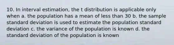 10. In interval estimation, the t distribution is applicable only when a. the population has a mean of less than 30 b. the sample standard deviation is used to estimate the population standard deviation c. the variance of the population is known d. the standard deviation of the population is known