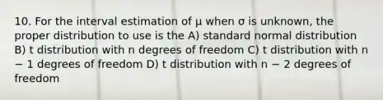 10. For the interval estimation of μ when σ is unknown, the proper distribution to use is the A) standard normal distribution B) t distribution with n degrees of freedom C) t distribution with n − 1 degrees of freedom D) t distribution with n − 2 degrees of freedom