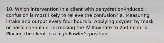 10. Which intervention in a client with dehydration-induced confusion is most likely to relieve the confusion? a. Measuring intake and output every four hours b. Applying oxygen by mask or nasal cannula c. Increasing the IV flow rate to 250 mL/hr d. Placing the client in a high Fowler's position