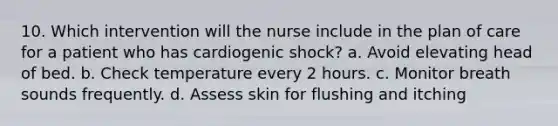 10. Which intervention will the nurse include in the plan of care for a patient who has cardiogenic shock? a. Avoid elevating head of bed. b. Check temperature every 2 hours. c. Monitor breath sounds frequently. d. Assess skin for flushing and itching