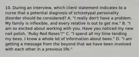 10. During an interview, which client statement indicates to a nurse that a potential diagnosis of schizotypal personality disorder should be considered? A. "I really don't have a problem. My family is inflexible, and every relative is out to get me." B. "I am so excited about working with you. Have you noticed my new nail polish, 'Ruby Red Roses'?" C. "I spend all my time tending my bees. I know a whole lot of information about bees." D. "I am getting a message from the beyond that we have been involved with each other in a previous life."