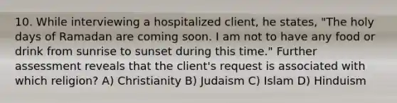 10. While interviewing a hospitalized client, he states, "The holy days of Ramadan are coming soon. I am not to have any food or drink from sunrise to sunset during this time." Further assessment reveals that the client's request is associated with which religion? A) Christianity B) Judaism C) Islam D) Hinduism