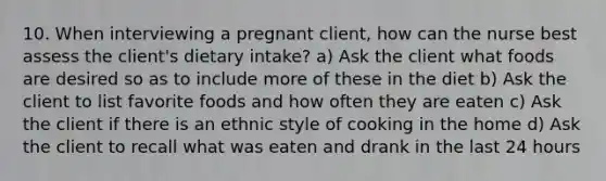 10. When interviewing a pregnant client, how can the nurse best assess the client's dietary intake? a) Ask the client what foods are desired so as to include more of these in the diet b) Ask the client to list favorite foods and how often they are eaten c) Ask the client if there is an ethnic style of cooking in the home d) Ask the client to recall what was eaten and drank in the last 24 hours