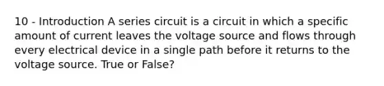 10 - Introduction A series circuit is a circuit in which a specific amount of current leaves the voltage source and flows through every electrical device in a single path before it returns to the voltage source. True or False?