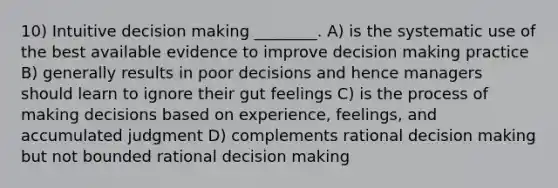 10) Intuitive decision making ________. A) is the systematic use of the best available evidence to improve decision making practice B) generally results in poor decisions and hence managers should learn to ignore their gut feelings C) is the process of making decisions based on experience, feelings, and accumulated judgment D) complements rational decision making but not bounded rational decision making