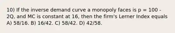 10) If the inverse demand curve a monopoly faces is p = 100 - 2Q, and MC is constant at 16, then the firm's Lerner Index equals A) 58/16. B) 16/42. C) 58/42. D) 42/58.