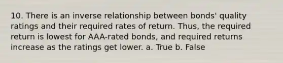 10. There is an inverse relationship between bonds' quality ratings and their required rates of return. Thus, the required return is lowest for AAA-rated bonds, and required returns increase as the ratings get lower. a. True b. False