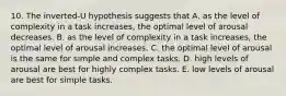 10. The inverted-U hypothesis suggests that A. as the level of complexity in a task increases, the optimal level of arousal decreases. B. as the level of complexity in a task increases, the optimal level of arousal increases. C. the optimal level of arousal is the same for simple and complex tasks. D. high levels of arousal are best for highly complex tasks. E. low levels of arousal are best for simple tasks.