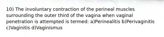 10) The involuntary contraction of the perineal muscles surrounding the outer third of the vagina when vaginal penetration is attempted is termed: a)Perinealitis b)Perivaginitis c)Vaginitis d)Vaginismus