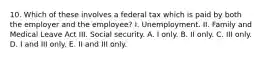 10. Which of these involves a federal tax which is paid by both the employer and the employee? I. Unemployment. II. Family and Medical Leave Act III. Social security. A. I only. B. II only. C. III only. D. I and III only. E. II and III only.