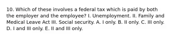 10. Which of these involves a federal tax which is paid by both the employer and the employee? I. Unemployment. II. Family and Medical Leave Act III. Social security. A. I only. B. II only. C. III only. D. I and III only. E. II and III only.