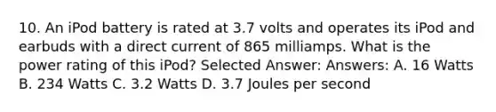 10. An iPod battery is rated at 3.7 volts and operates its iPod and earbuds with a direct current of 865 milliamps. What is the power rating of this iPod? Selected Answer: Answers: A. 16 Watts B. 234 Watts C. 3.2 Watts D. 3.7 Joules per second