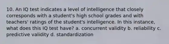 10. An IQ test indicates a level of intelligence that closely corresponds with a student's high school grades and with teachers' ratings of the student's intelligence. In this instance, what does this IQ test have? a. concurrent validity b. reliability c. predictive validity d. standardization