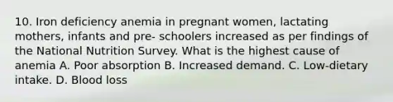 10. Iron deficiency anemia in pregnant women, lactating mothers, infants and pre- schoolers increased as per findings of the National Nutrition Survey. What is the highest cause of anemia A. Poor absorption B. Increased demand. C. Low-dietary intake. D. Blood loss