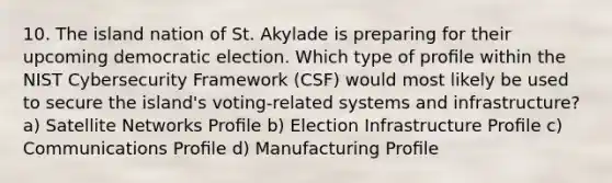 10. The island nation of St. Akylade is preparing for their upcoming democratic election. Which type of proﬁle within the NIST Cybersecurity Framework (CSF) would most likely be used to secure the island's voting-related systems and infrastructure? a) Satellite Networks Proﬁle b) Election Infrastructure Proﬁle c) Communications Proﬁle d) Manufacturing Proﬁle