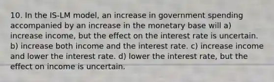 10. In the IS-LM model, an increase in government spending accompanied by an increase in the monetary base will a) increase income, but the effect on the interest rate is uncertain. b) increase both income and the interest rate. c) increase income and lower the interest rate. d) lower the interest rate, but the effect on income is uncertain.