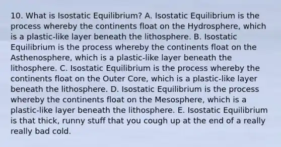 10. What is Isostatic Equilibrium? A. Isostatic Equilibrium is the process whereby the continents float on the Hydrosphere, which is a plastic-like layer beneath the lithosphere. B. Isostatic Equilibrium is the process whereby the continents float on the Asthenosphere, which is a plastic-like layer beneath the lithosphere. C. Isostatic Equilibrium is the process whereby the continents float on the Outer Core, which is a plastic-like layer beneath the lithosphere. D. Isostatic Equilibrium is the process whereby the continents float on the Mesosphere, which is a plastic-like layer beneath the lithosphere. E. Isostatic Equilibrium is that thick, runny stuff that you cough up at the end of a really really bad cold.