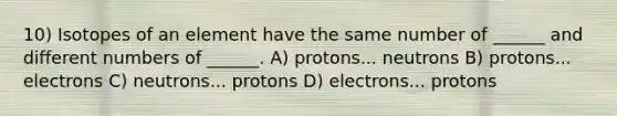 10) Isotopes of an element have the same number of ______ and different numbers of ______. A) protons... neutrons B) protons... electrons C) neutrons... protons D) electrons... protons