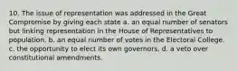 10. The issue of representation was addressed in the Great Compromise by giving each state a. an equal number of senators but linking representation in the House of Representatives to population. b. an equal number of votes in the Electoral College. c. the opportunity to elect its own governors, d. a veto over constitutional amendments.