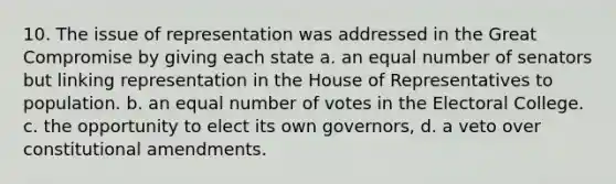 10. The issue of representation was addressed in the Great Compromise by giving each state a. an equal number of senators but linking representation in the House of Representatives to population. b. an equal number of votes in the Electoral College. c. the opportunity to elect its own governors, d. a veto over constitutional amendments.