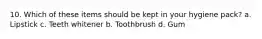 10. Which of these items should be kept in your hygiene pack? a. Lipstick c. Teeth whitener b. Toothbrush d. Gum