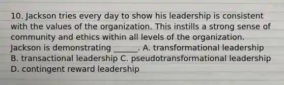 10. Jackson tries every day to show his leadership is consistent with the values of the organization. This instills a strong sense of community and ethics within all levels of the organization. Jackson is demonstrating ______. A. transformational leadership B. transactional leadership C. pseudotransformational leadership D. contingent reward leadership