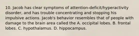 10. Jacob has clear symptoms of attention-deficit/hyperactivity disorder, and has trouble concentrating and stopping his impulsive actions. Jacob's behavior resembles that of people with damage to the brain area called the A. occipital lobes. B. frontal lobes. C. hypothalamus. D. hippocampus.