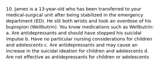 10. James is a 13-year-old who has been transferred to your medical-surgical unit after being stabilized in the emergency department (ED). He slit both wrists and took an overdose of his bupropion (Wellbutrin). You know medications such as Wellbutrin: a. Are antidepressants and should have stopped his suicidal impulse b. Have no particular nursing considerations for children and adolescents c. Are antidepressants and may cause an increase in the suicidal ideation for children and adolescents d. Are not effective as antidepressants for children or adolescents