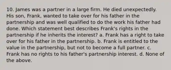 10. James was a partner in a large firm. He died unexpectedly. His son, Frank, wanted to take over for his father in the partnership and was well qualified to do the work his father had done. Which statement best describes Frank's rights in the partnership if he inherits the interest? a. Frank has a right to take over for his father in the partnership. b. Frank is entitled to the value in the partnership, but not to become a full partner. c. Frank has no rights to his father's partnership interest. d. None of the above.