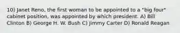 10) Janet Reno, the first woman to be appointed to a "big four" cabinet position, was appointed by which president. A) Bill Clinton B) George H. W. Bush C) Jimmy Carter D) Ronald Reagan