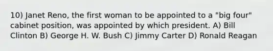 10) Janet Reno, the first woman to be appointed to a "big four" cabinet position, was appointed by which president. A) Bill Clinton B) George H. W. Bush C) Jimmy Carter D) Ronald Reagan