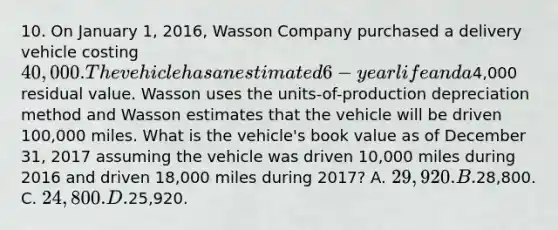 10. On January 1, 2016, Wasson Company purchased a delivery vehicle costing 40,000. The vehicle has an estimated 6-year life and a4,000 residual value. Wasson uses the units-of-production depreciation method and Wasson estimates that the vehicle will be driven 100,000 miles. What is the vehicle's book value as of December 31, 2017 assuming the vehicle was driven 10,000 miles during 2016 and driven 18,000 miles during 2017? A. 29,920. B.28,800. C. 24,800. D.25,920.