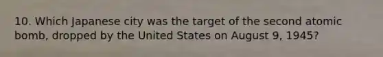 10. Which Japanese city was the target of the second atomic bomb, dropped by the United States on August 9, 1945?