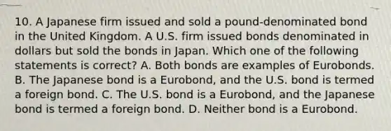 10. A Japanese firm issued and sold a pound-denominated bond in the United Kingdom. A U.S. firm issued bonds denominated in dollars but sold the bonds in Japan. Which one of the following statements is correct? A. Both bonds are examples of Eurobonds. B. The Japanese bond is a Eurobond, and the U.S. bond is termed a foreign bond. C. The U.S. bond is a Eurobond, and the Japanese bond is termed a foreign bond. D. Neither bond is a Eurobond.